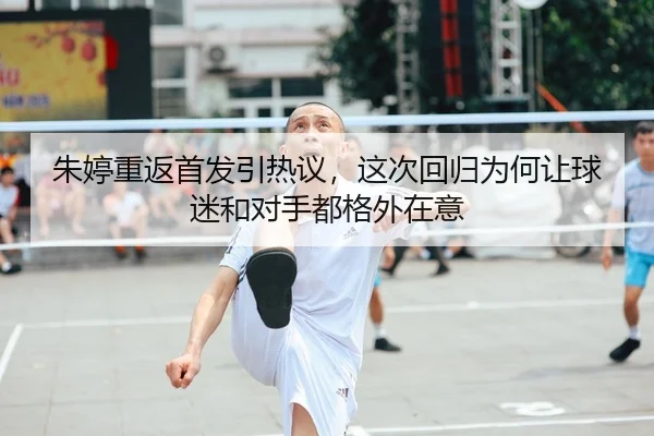 朱婷重返首发引热议，这次回归为何让球迷和对手都格外在意 | kaiyun